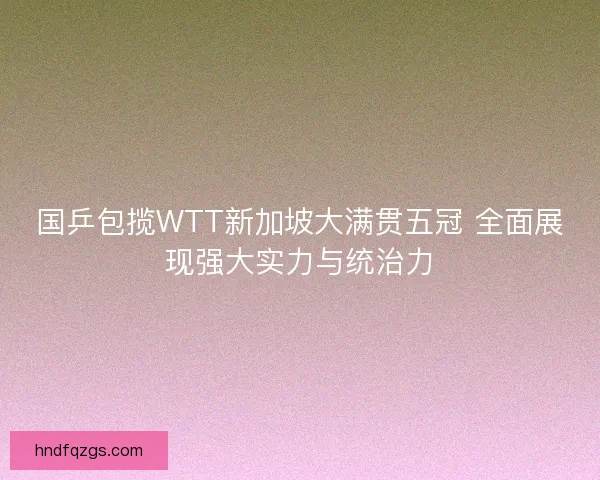 国乒包揽WTT新加坡大满贯五冠 全面展现强大实力与统治力