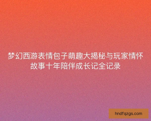 梦幻西游表情包子萌趣大揭秘与玩家情怀故事十年陪伴成长记全记录
