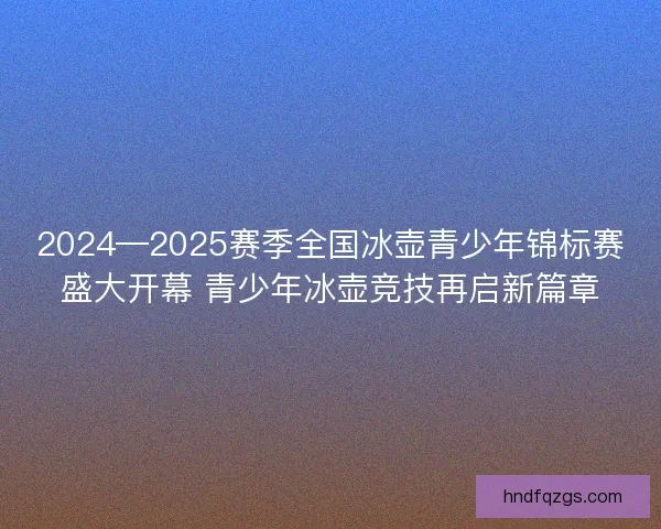 2024—2025赛季全国冰壶青少年锦标赛盛大开幕 青少年冰壶竞技再启新篇章