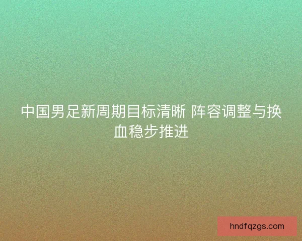 中国男足新周期目标清晰 阵容调整与换血稳步推进