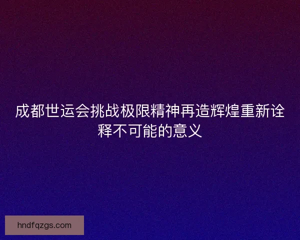 成都世运会挑战极限精神再造辉煌重新诠释不可能的意义