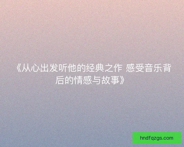《从心出发听他的经典之作 感受音乐背后的情感与故事》