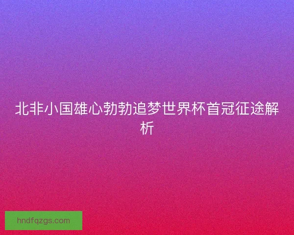 北非小国雄心勃勃追梦世界杯首冠征途解析