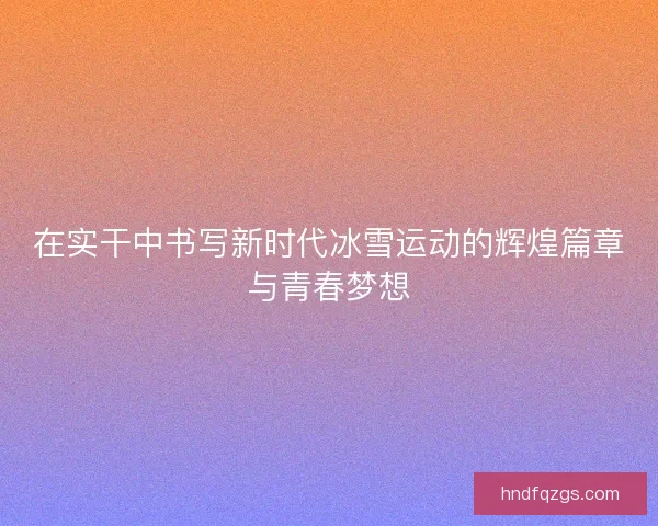在实干中书写新时代冰雪运动的辉煌篇章与青春梦想