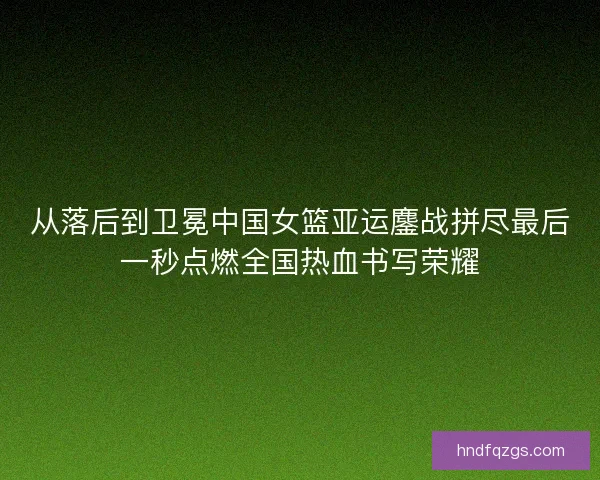 从落后到卫冕中国女篮亚运鏖战拼尽最后一秒点燃全国热血书写荣耀