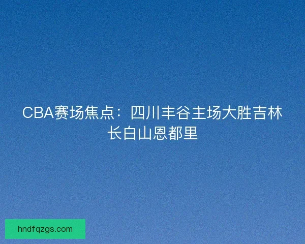CBA赛场焦点：四川丰谷主场大胜吉林长白山恩都里