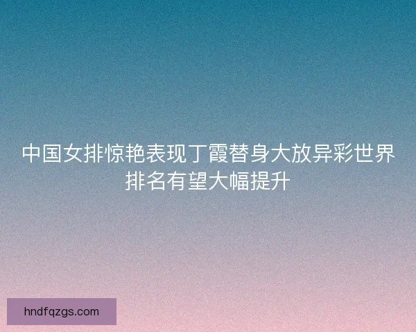 中国女排惊艳表现丁霞替身大放异彩世界排名有望大幅提升